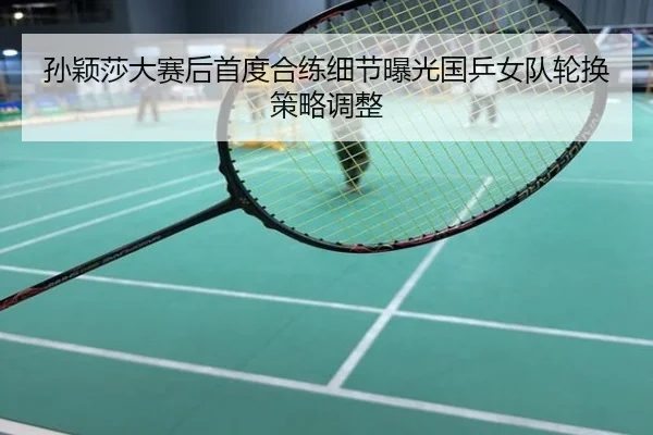 孙颖莎大赛后首度合练细节曝光国乒女队轮换策略调整