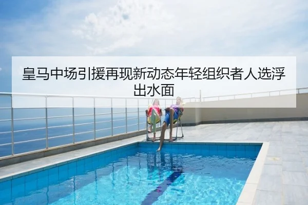 皇马中场引援再现新动态年轻组织者人选浮出水面