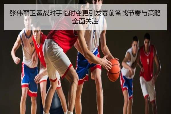 张伟丽卫冕战对手临时变更引发赛前备战节奏与策略全面关注