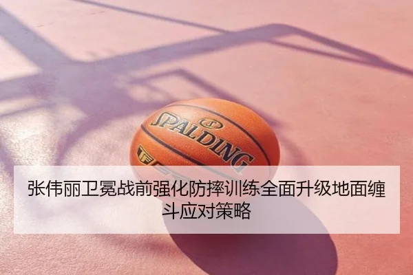 张伟丽卫冕战前强化防摔训练全面升级地面缠斗应对策略